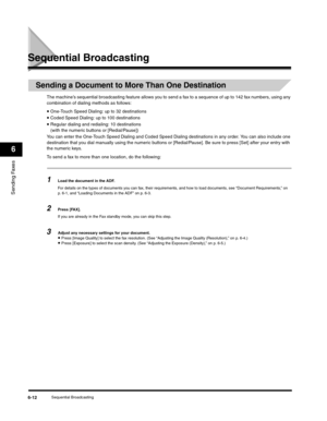 Page 87Sending Faxes
6
Sequential Broadcasting6-12
Sequential Broadcasting
Sending a Document to More Than One Destination
The machine’s sequential broadcasting feature allows you to send a fax to a sequence of up to 142 fax numbers, using any 
combination of dialing methods as follows:
•One-Touch Speed Dialing: up to 32 destinations•Coded Speed Dialing: up to 100 destinations
•Regular dialing and redialing: 10 destinations
(with the numeric buttons or [Redial/Pause])
You can enter the One-Touch Speed Dialing...