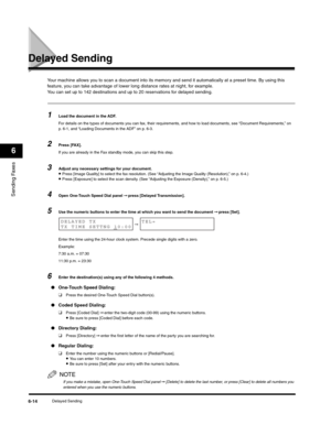 Page 89Sending Faxes
6
Delayed Sending6-14
Delayed Sending
Your machine allows you to scan a document into its memory and send it automatically at a preset time. By using this 
feature, you can take advantage of lower long distance rates at night, for example.
You can set up to 142 destinations and up to 20 reservations for delayed sending.
1Load the document in the ADF.
For details on the types of documents you can fax, their requirements, and how to load documents, see “Document Requirements,” on 
p. 6-1, and...