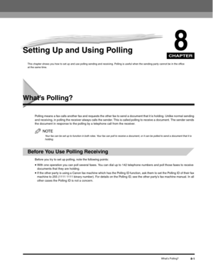 Page 100CHAPTER
What’s Polling?8-1
8Setting Up and Using Polling
This chapter shows you how to set up and use polling sending and receiving. Polling is useful when the sending party cannot be in the office 
at the same time.
What’s Polling?
Polling means a fax calls another fax and requests the other fax to send a document that it is holding. Unlike normal sending 
and receiving, in polling the receiver always calls the sender. This is called polling to receive a document. The sender sends 
the document in...