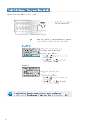 Page 1616
Specify destination.01/01/2012 12:52AM
 RX Mode: Auto
 Resolution: 200 x 1
. ..
 Switch between Copy and Fax Mode
Switch to Copy or Fax mode fi rst to use each mode.
To specify how long the machine waits before returning to standby mode: 
Press [ 
 ] (Menu)       Specify the time   [OK ].
Press the key to switch between 
the  Copy and Fax modes. 
Fax Mode 
Displays the recipient’s number.
To change the settings:
1.  Pre ss  [
▲] or [▼] to highlight an item, and 
then press [ OK].
2. Press [
▲],...