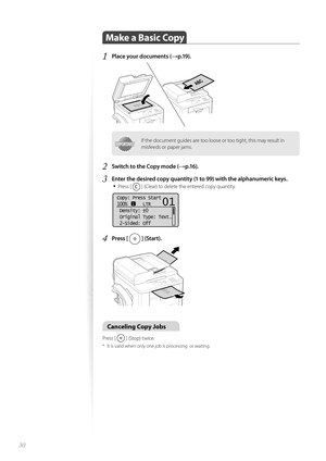 Page 3030
Make a Basic Copy 
1 Place your documents (→p.19).
 
IMPORTANTIMPORTANTIf the document guides are too loose or too tight, this may result in 
misfeeds or paper jams.
2 Switch to the Copy mode (→p.16).
3 Enter the desired copy quantity (1 to 99) with the alphanumeric keys.• 
Press [  ] (Clear) to delete the entered copy quantity.
 
Copy: Press Start
100%      LTR
 Density:  0
 Original Type: Text
. ..
 2-Sided: Off
1
+
-
01
4 Press [  ] (Start). 
 
Canceling Copy Jobs 
Press [  ] (Stop) twice.
*  It is...