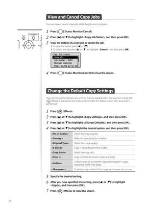 Page 3636
 View and Cancel Copy Jobs  
You can view or cancel copy jobs while the jobs are in progress.
1 Press [  ] (Status Monitor/Cancel).
2 Press [▲] or [▼] to highlight , and then press [OK].
3 View the details of a copy job or cancel the job.• 
To view the details, press [▲] or [▼].
• To cancel the job, press [▲] or [▼] to highlight < Cancel>, and then press [ OK].
 
Copy Job Status
 
 Job Number: 0001
 Status: Copying
 Time: 01/01 12:52 AM
4 Press [  ] (Status Monitor/Cancel) to close the screen.
Change...