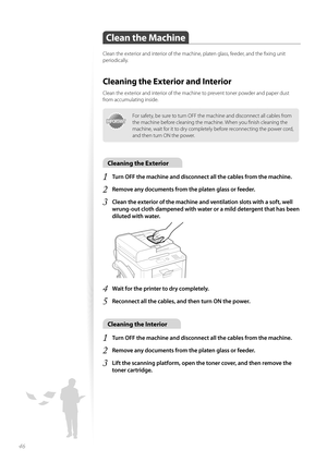 Page 4646
Clean the Machine
Clean the exterior and interior of the machine, platen glass, feeder, and the fi xing unit 
periodically.
Cleaning the Exterior and Interior
Clean the exterior and interior of the machine to prevent toner powder and paper dust 
from accumulating inside.
IMPORTANTIMPORTANT
For safety, be sure to turn OFF the machine and disconnect all cables from 
the machine before cleaning the machine. When you fi nish cleaning the 
machine, wait for it to dry completely before reconnecting the...