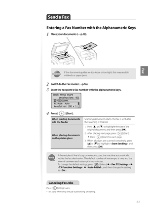 Page 6363
Fax
 Send a Fax 
Entering a Fax Number with the Alphanumeric Keys
1 Place your documents (→p.19).
 
IMPORTANTIMPORTANTIf the document guides are too loose or too tight, this may result in 
misfeeds or paper jams.
2 Switch to the Fax mode (→p.16).
3 Enter the recipient’s fax number with the alphanumeric keys.
 
Send: Press Start  Destinations: 001
    012XXXXXX
 RX Mode: Auto
 Resolution: 200 x 1
. ..
4 Press [  ] (Start).
When loading documents 
into the feeder Scanning documents starts. The fax is...