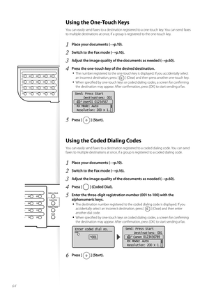 Page 6464
 Using the One-Touch Keys 
You can easily send faxes to a destination registered to a one-touch key. You can send faxes 
to multiple destinations at once, if a group is registered to the one-touch key.
1 Place your documents (→p.19).
2 Switch to the Fax mode (→p.16).
3 Adjust the image quality of the documents as needed (→p.60).
4 Press the one-touch key of the desired destination.• 
The number registered to the one-touch key is displayed. If you accidentally select 
an incorrect destination, press [...