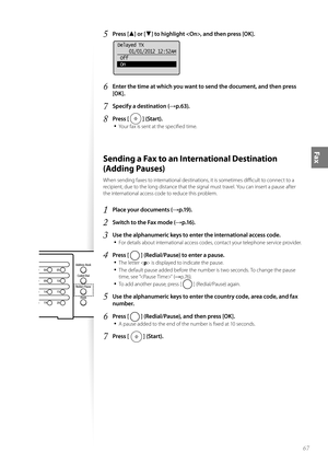 Page 6767
Fax
5 Press [▲] or [▼] to highlight , and then press [OK].
 
Delayed TX01/01/2012 12:52AM
 Off
 On
6 Enter the time at which you want to send the document, and then press 
[OK].
7 Specify a destination (→p.63).
8 Press [  ] (Start).
• 
Your fax is sent at the specifi ed time.
 Sending a Fax to an International Destination 
(Adding Pauses) 
When sending faxes to international destinations, it is sometimes diffi  cult to connect to a 
recipient, due to the long distance that the signal must travel. You...