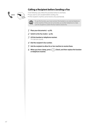 Page 6868
Calling a Recipient before Sending a Fax 
In the following cases, follow the procedure below to send faxes:
• If you want to call a recipient before sending a fax
• If the recipient’s machine cannot receive a fax automatically
To use this function, you must connect the handset or an external telephone 
to the machine. If they are not connected, use another telephone to make 
sure the recipient to switch the fax mode to receive fax.
1 Place your documents (→p.19).
2 Switch to the Fax mode (→p.16).
3...