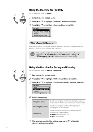 Page 7070
 Using the Machine for Fax Only
Set the fax receive mode to .
1 Switch to the Fax mode (→p.16).
2 Press [▲] or [▼] to highlight , and then press [OK].
3 Press [▲] or [▼] to highlight , and then press [OK].
 
RX Mode
 Auto
 Fax/Tel Auto Switch
 Manual
 Answering Machine
When a Fax or Call Comes In
When a fax comes in, the machine automatically begins receiving the fax after two rings. 
If a voice call comes in, the caller will hear a fax tone.
To change the number of rings before the machine receives a...