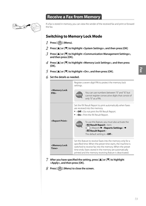 Page 7373
Fax
 Receive a Fax from Memory 
If a fax is stored in memory, you can view the sender of the received fax and print or forward 
the fax.
Switching to Memory Lock Mode 
1 Press [  ] (Menu).
2 Press [▲] or [▼] to highlight , and then press [OK]
3 Press [▲] or [▼] to highlight , 
and then press [OK].
4 Press [▲] or [▼] to highlight , and then press 
[OK].
5 Press [▲] or [▼] to highlight , and then press [OK].
6 Set the details as needed.
 Register a seven-digit PIN to protect the memory lock 
set
t...