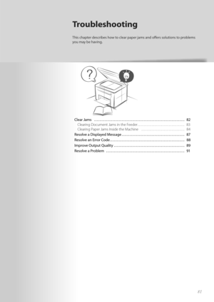 Page 8181
Clear Jams  ………………………………………………\
…………… 82Clearing Document Jams in the Feeder……………………………… 83
Cle

aring Paper Jams Inside the Machine  …………………………… 84
Resolve a Displayed Message ………………………………………… 87
Resolv e a
n E

rror Code ………………………………………………\
… 88
Improve Output Quality ………………………………………………\
 89
Resolve a Problem  ………………………………………………\
…… 91
Troubleshooting
This chapter describes how to clear paper jams and off   ers solutions to problems 
you may be having. 