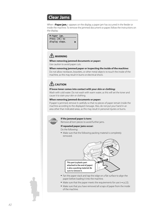 Page 8282
 Clear  Jams 
When  appears on the display, a paper jam has occurred in the feeder or 
inside the machine. To remove the jammed document or paper, follow the instructions on 
the display.
  Paper jam.
Press [  ] to
display steps.
WARNING
When removing jammed documents or paper:
Use caution to avoid paper cuts.
When removing jammed paper or in spect
 ing the inside of the machine:
Do not allow necklaces, bracelets, or other metal objects to touch the inside of the 
ma c

hine, as this may result in...