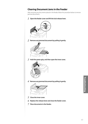 Page 8383
Tr o u b l e s h o o t i n g
 Clearing Document Jams in the Feeder
After removing any documents placed in the feeder, follow the procedure below to remove 
jammed documents.
1 Open the feeder cover and lift the lock release lever.
 
2 Remove any jammed document by pulling it gently.
 
3 Hold the green grip, and then open the inner cover.
 
4 Remove any jammed document by pulling it gently.
 
5 Close the inner cover.
6 Replace the release lever and close the feeder cover.
7 Place documents in the feeder. 