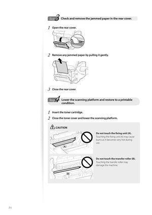 Page 8686
 3Step
StepCheck and remove the jammed paper in the rear cover. 
1 Open the rear cover.
 
2 Remove any jammed paper by pulling it gently.
 
3 Close the rear cover.
4StepLower the scanning platform and restore to a printable condition.
1 Insert the toner cartridge.
2 Close the toner cover and lower the scanning platform. 
CAUTION
¢£¢£
¢£¢#£
Do not touch the fi   xing unit (A).
Touching the fi xing unit (A) may cause 
burn s a

s it becomes very hot during 
use.
Do not touch the transfer roller...