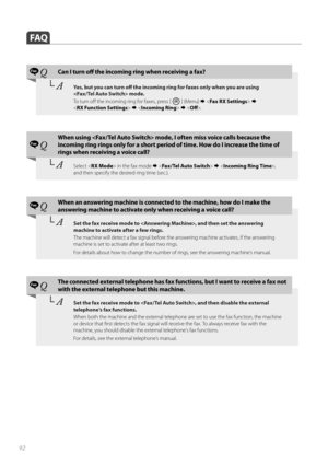 Page 9292
 FAQ
Fax QCan I turn off   the incoming ring when receiving a fax?
└ AYes, but you can turn off    the incoming ring for faxes only when you are using 
 mode. 
To  t u r n  o ff    the incoming ring for faxes, press [ 
 ] (Menu)     
< RX Function Settings >    .
Fax Q
When using  mode, I often miss voice calls because the 
incoming ring rings only for a short period  of time. How do I increase the time of 
rings when receiving a voice call?
└  ASelect < RX Mode > in the fax mode     ,  
and...