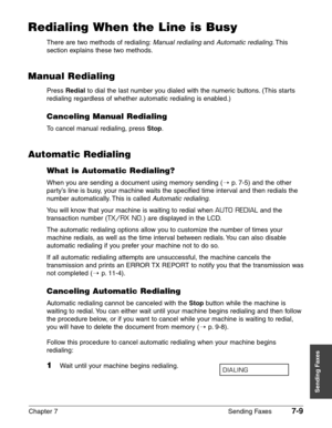 Page 101Chapter 7 Sending Faxes7-9
Sending Faxes
Redialing When the Line is Busy
There are two methods of redialing:Manual redialingand Automatic redialing.This
section explains these two methods.
Manual Redialing
Press Redialto dial the last number you dialed with the numeric buttons. (This starts
redialing regardless of whether automatic redialing is enabled.)
Canceling Manual Redialing
To cancel manual redialing, press Stop.
Automatic Redialing
What is Automatic Redialing?
When you are sending a document...