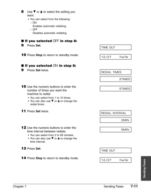 Page 103Chapter 7 Sending Faxes7-11
Sending Faxes
8Use ∂or ¨to select the setting you 
want.
•You can select from the following:
–
ON
Enables automatic redialing.
–
OFF
Disables automatic redialing.
■If you selected OFFin step 8:
9Press Set.
10Press Stopto return to standby mode.
■If you selected ONin step 8:
9Press Settwice.
10Use the numeric buttons to enter the 
number of times you want the
machine to redial.
•You can select from 1 to 10 times.
•You can also use ∂
or ¨to change the 
redial times.
11Press...