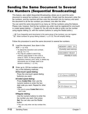 Page 1047-12Sending Faxes Chapter 7
Sending the Same Document to Several
Fax Numbers (Sequential Broadcasting)
This feature, also called Sequential Broadcasting, allows you to send the same
document to several fax numbers in one operation. Simply load the document, enter the
fax numbers, and the machine will then scan the document into its memory and send
the document to all the fax numbers you entered, one after the other.
You can send the same document to as many as 125 fax numbers using this feature.
Please...