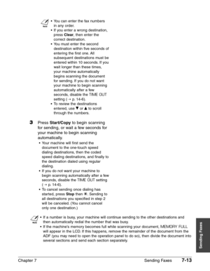 Page 105Chapter 7 Sending Faxes7-13
Sending Faxes
n
•You can enter the fax numbers 
in any order.
•If you enter a wrong destination,
press 
Clear, then enter the
correct destination.
•You must enter the second
destination within five seconds of
entering the first one. All
subsequent destinations must be
entered within 10 seconds. If you
wait longer than these times,
your machine automatically
begins scanning the document
for sending. If you do not want
your machine to begin scanning
automatically after a few...