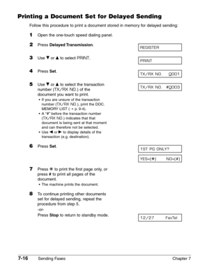 Page 1087-16Sending Faxes Chapter 7
Printing a Document Set for Delayed Sending
Follow this procedure to print a document stored in memory for delayed sending:
1Open the one-touch speed dialing panel.
2Press Delayed Transmission.
3Use ∂or ¨to select PRINT.
4Press Set.
5Use ∂or ¨to select the transaction
number (
TX/RX NO.) of the
document you want to print.
•If you are unsure of the transaction
number (
TX/RX NO.), print the DOC.
MEMORY LIST (1
p.9-4).
•A “
#”before the transaction number
(
TX/RX NO.) indicates...