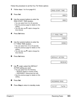 Page 115Chapter 8 Receiving Faxes8-5
Receiving Faxes
Follow this procedure to set the Fax/Tel Modeoptions:
1Follow steps 1 to 9 on page 8-3.
2Press Set.
3Use the numeric buttons to enter the
RING START TIMEduration.
•You can select from 0 to 30 seconds.
•See the previous page for details on this
setting.
•You can also use ∂
or ¨to change the 
time interval.
4Press Settwice.
5Use the numeric buttons to enter the 
F/T RING TIMEduration.
•You can select from 10 to 45 seconds.
•See the previous page for details on...