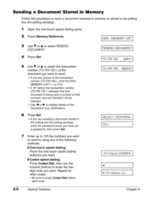 Page 1289-6Special Features Chapter 9
Sending a Document Stored in Memory
Follow this procedure to send a document received in memory or stored in the polling
box (for polling sending):
1Open the one-touch speed dialing panel.
2Press Memory Reference.
3Use ∂or ¨to select RESEND
DOCUMENT
.
4Press Set.
5Use ∂or ¨to select the transaction
number (
TX/RX NO.) of the
document you want to send.
•If you are unsure of the transaction
number (
TX/RX NO.), print the DOC.
MEMORY LIST (1
p.9-4).
•A “
#”before the...