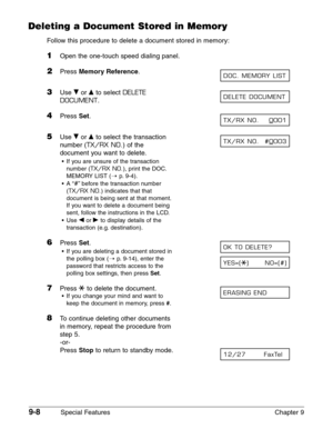 Page 1309-8Special Features Chapter 9
Deleting a Document Stored in Memory
Follow this procedure to delete a document stored in memory:
1Open the one-touch speed dialing panel.
2Press Memory Reference.
3Use ∂or ¨to select DELETE
DOCUMENT
.
4Press Set.
5Use ∂or ¨to select the transaction
number (
TX/RX NO.) of the
document you want to delete.
•If you are unsure of the transaction
number (
TX/RX NO.), print the DOC.
MEMORY LIST (1
p.9-4).
•A “
#”before the transaction number
(
TX/RX NO.) indicates that that...