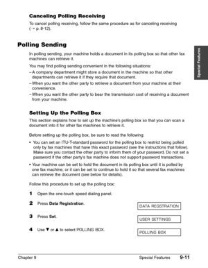 Page 133Chapter 9 Special Features9-11
Special Features
Canceling Polling Receiving
To cancel polling receiving, follow the same procedure as for canceling receiving 
(1
p.8-12).
Polling Sending
In polling sending, your machine holds a document in its polling box so that other fax
machines can retrieve it.
You may find polling sending convenient in the following situations:
–A company department might store a document in the machine so that other
departments can retrieve it if they require that document.
–When...