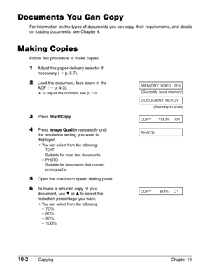 Page 14210-2Copying Chapter 10
Documents You Can Copy
For information on the types of documents you can copy, their requirements, and details
on loading documents, see Chapter 4.
Making Copies
Follow this procedure to make copies:
1Adjust the paper delivery selector if
necessary (1
p. 5-7).
2Load the document, face down in the 
ADF (1
p. 4-3).
•To adjust the contrast, see p. 7-3.(Currently used memory)
(Standby to scan)
3Press Start/Copy.
4Press Image Qualityrepeatedly until 
the resolution setting you want is...