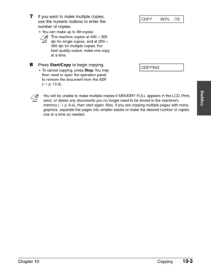 Page 143Chapter 10 Copying10-3
Copying
7If you want to make multiple copies, 
use the numeric buttons to enter the
number of copies.
•You can make up to 99 copies.
n
The machine copies at 400 ×300
dpi for single copies, and at 200 
×
300 dpi for multiple copies. For
best quality output, make one copy
at a time.
8Press Start/Copyto begin copying.
•To cancel copying, press Stop.You may
then need to open the operation panel
to remove the document from the ADF
(1
p.13-2).
n
You will be unable to make multiple copies...