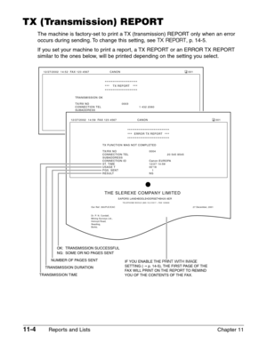 Page 14811-4Reports and Lists Chapter 11
TX (Transmission) REPORT
The machine is factory-set to print a TX (transmission) REPORT only when an error
occurs during sending. To change this setting, see 
TX REPORT, p. 14-5.
If you set your machine to print a report, a TX REPORT or an ERROR TX REPORT
similar to the ones below, will be printed depending on the setting you select.
TRANSMISSION OK
TX/RX NO 0003
CONNECTION TEL  1 432 2060
SUBADDRESS
CONNECTION ID Canon OPTICS
ST. TIME 27/12 14:52
USAGE T 00’34
PGS. SENT...