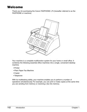 Page 161-2Introduction Chapter 1
Welcome
Thank you for purchasing the Canon FAXPHONE L75 (hereafter referred to as the
FAXPHONE or machine).
Y our machine is a complete multifunction system for your home or small office. It
combines the following essential office machines into a single, convenient desktop
machine.
•Pri nter
• Plain Paper Fax Machine
• Copier
•T elephone
With its multitasking ability, your machine enables you to perform a number of
operations simultaneously. For example, you can print or make...