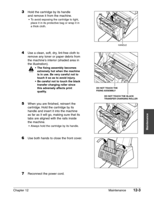 Page 153Chapter 12 Maintenance12-3
Maintenance
3Hold the cartridge by its handle
and remove it from the machine.
• To avoid exposing the cartridge to light,place it in its protective bag or wrap it in
a thick cloth.
4Use a clean, soft, dry, lint-free cloth to remove any toner or paper debris from
the machine’s interior (shaded area in
the illustration).
c
• The fixing assembly becomes
extremely hot when the machine
is in use. Be very careful not to
touch it so as to avoid injury.
• Be careful not to touch the...