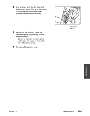 Page 155Chapter 12 Maintenance12-5
Maintenance
5Use a clean, soft, dry, lint-free cloth
to wipe any paper dust from the areas
surrounding the separation roller
(shaded area in the illustration).
6When you are finished, close the
operation panel by pressing it down
from the center.
•Be sure to close the operation panel
until it locks into place, or the machine
will not function properly.
7Reconnect the power cord.
SEPARATION 
ROLLER 