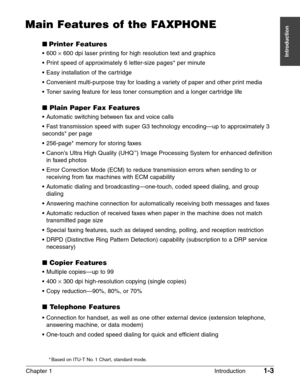 Page 17Chapter 1 Introduction1-3
Introduction
Main Features of the FAXPHONE
Printer Features
• 600 ¥600 dpi laser printing for high resolution text and graphics
• Print speed of approximately 6 letter-size pages* per minute
• Easy installation of the cartridge
• Convenient multi-purpose tray for loading a variety of paper and other print media
• Toner saving feature for less toner consumption and a longer cartridge life
Plain Paper Fax Features
• Automatic switching between fax and voice calls
• Fast...