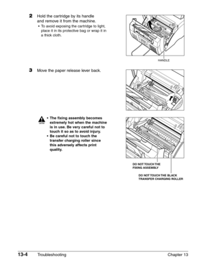 Page 16213-4Troubleshooting Chapter 13
2Hold the cartridge by its handle
and remove it from the machine.
•To avoid exposing the cartridge to light,
place it in its protective bag or wrap it in
a thick cloth.
3Move the paper release lever back.
c
•The fixing assembly becomes
extremely hot when the machine
is in use. Be very careful not to
touch it so as to avoid injury.
•Be careful not to touch the
transfer charging roller since
this adversely affects print
quality.
DO  NOT TOUCH THE 
FIXING ASSEMBLY
DO  NOT...