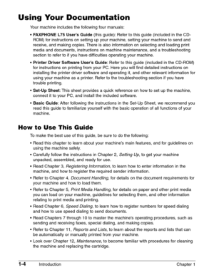 Page 181-4Introduction Chapter 1
Using Your Documentation
Your machine includes the following four manuals:
•
FAXPHONE L75 User’s Guide(this guide): Refer to this guide (included in the CD-
ROM) for instructions on setting up your machine, setting your machine to send and
receive, and making copies. There is also information on selecting and loading print
media and documents, instructions on machine maintenance, and a troubleshooting
section to refer to if you have difficulties operating your machine.
•
Printer...