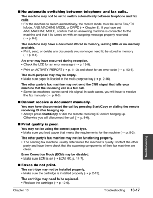 Page 175Chapter 13 Troubleshooting13-17
Troubleshooting
■No automatic switching between telephone and fax calls.
The machine may not be set to switch automatically between telephone and fax
calls.
•For the machine to switch automatically, the receive mode must be set to Fax/Tel
Mode
, ANS.MACHINE MODE, or DRPD(1Chapter 8). If you have set
ANS.MACHINE MODE, confirm that an answering machine is connected to the
machine and that it is turned on with an outgoing message properly recorded 
(1
p. 8-9).
The machine may...