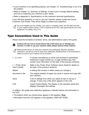 Page 19Chapter 1 Introduction1-5
Introduction
• If your machine is not operating properly, use Chapter 13, Troubleshooting, to try to fix
the problem.
•Refer to Chapter 14, 
Summary of Settings, to learn how to change default settings,
and how to customize your machine to your needs.
•Refer to Appendix A, 
Specifications, for the machine’s technical specifications.
If you still have questions on how to use your machine, please contact the Canon
Customer Care Center. They will be happy to answer your questions....