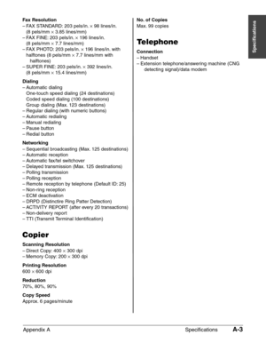 Page 193Appendix A SpecificationsA-3
Specifications
Fax Resolution
–FAX STANDARD: 203 pels/in.¥98 lines/in.
(8 pels/mm 
×3.85 lines/mm)
–FAX FINE: 203 pels/in.¥
196 lines/in.
(8 pels/mm 
×7.7 lines/mm)
–FAX PHOTO: 203 pels/in.¥
196 lines/in. with
halftones (8 pels/mm 
×7.7 lines/mm with 
halftones)
–SUPER FINE: 203 pels/in.¥
392 lines/in.
(8 pels/mm 
×15.4 lines/mm)
Dialing
–Automatic dialing
One-touch speed dialing (24 destinations)
Coded speed dialing (100 destinations)
Group dialing (Max. 123 destinations)...