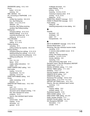 Page 199IndexI-5
Index
PASSWORD setting   9-12, 14-9
Pause
button   2-12, 9-2
entering   9-2
PBX, definition   9-2
PC, connecting to FAXPHONE   2-10
Polling
another fax machine   9-9, 9-10
box.
SeePolling box
button   2-12, 9-10, 9-14
definition   9-9
receiving.
SeePolling receiving
sending.SeePolling sending
Polling box
changing settings   9-14, 9-15
deleting settings   9-14, 9-15
scanning document into   9-14
setting up   9-11 to 9-13
POLLING BOX 
menu   14-3, 14-9
setting   9-11, 9-15
Polling receiving...