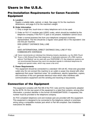 Page 3Prefaceiii
Users in the U.S.A.
Pre-Installation Requirements for Canon Facsimile
Equipment
A. Location
Supply a suitable table, cabinet, or desk. See page 2-2 for the machine’s
dimensions, and page A-2 for the machine’s weight.
B. Order Information
1. Only a single line, touch-tone or rotary telephone set is to be used.
2. Order an RJ11-C modular jack (USOC code), which should be installed by the
telephone company. If the RJ11-C jack is not present, installation cannot occur.
3. Order a normal business...