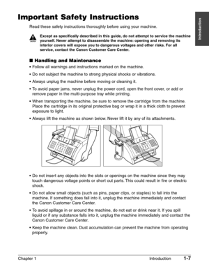 Page 21Chapter 1 Introduction1-7
Introduction
Important Safety Instructions
Read these safety instructions thoroughly before using your machine.
c
Except as specifically described in this guide, do not attempt to service the machine
yourself. Never attempt to disassemble the machine: opening and removing its
interior covers will expose you to dangerous voltages and other risks. For all
service, contact the Canon Customer Care Center.
■Handling and Maintenance
•Follow all warnings and instructions marked on the...