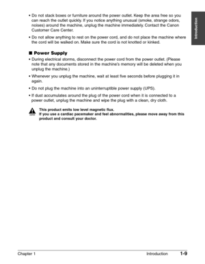 Page 23Chapter 1 Introduction1-9
Introduction
•Do not stack boxes or furniture around the power outlet. Keep the area free so you
can reach the outlet quickly. If you notice anything unusual (smoke, strange odors,
noises) around the machine, unplug the machine immediately. Contact the Canon
Customer Care Center.
•Do not allow anything to rest on the power cord, and do not place the machine where
the cord will be walked on. Make sure the cord is not knotted or kinked.
■Power Supply
•During electrical storms,...