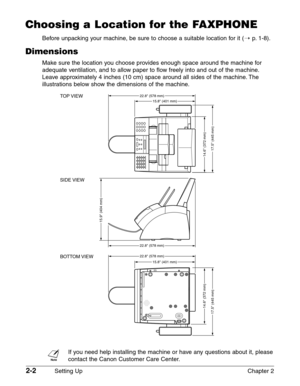 Page 262-2Setting Up Chapter 2
Choosing a Location for the FAXPHONE
Before unpacking your machine, be sure to choose a suitable location for it (1p. 1-8).
Dimensions
Make sure the location you choose provides enough space around the machine for
adequate ventilation, and to allow paper to flow freely into and out of the machine.
Leave approximately 4 inches (10 cm) space around all sides of the machine. The
illustrations below show the dimensions of the machine.
n
If you need help installing the machine or have...