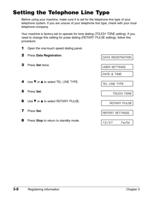 Page 503-8Registering Information Chapter 3
Setting the Telephone Line Type
Before using your machine, make sure it is set for the telephone line type of your
telephone system. If you are unsure of your telephone line type, check with your local
telephone company.
Your machine is factory-set to operate for tone dialing (
TOUCH TONEsetting). If you
need to change this setting for pulse dialing (
ROTARY PULSEsetting), follow this
procedure:
1Open the one-touch speed dialing panel.
2Press Data Registration.
3Press...