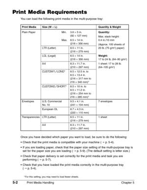 Page 605-2Print Media Handling Chapter 5
Print Media Requirements
You can load the following print media in the multi-purpose tray:
Once you have decided which paper you want to load, be sure to do the following:
•Check that the print media is compatible with your machine (1
p. 5-4).
•If you are loading paper, check that the paper size setting of the multi-purpose tray is
set for the paper size you are loading (1
p.5-9). (The default setting is letter size.)
•Check that paper delivery is set correctly for the...