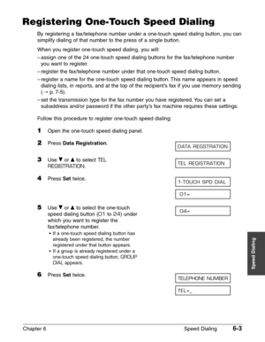 Page 73Chapter 6 Speed Dialing6-3
Speed Dialing
Registering One-Touch Speed Dialing
By registering a fax/telephone number under a one-touch speed dialing button, you can
simplify dialing of that number to the press of a single button.
When you register one-touch speed dialing, you will:
–assign one of the 24 one-touch speed dialing buttons for the fax/telephone number
you want to register.
–register the fax/telephone number under that one-touch speed dialing button.
–register a name for the one-touch speed...