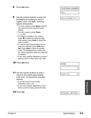 Page 79Chapter 6 Speed Dialing6-9
Speed Dialing
8Press Settwice.
9Use the numeric buttons to enter the 
fax/telephone number you want to
register (max. 120 digits, including
spaces and pauses).
•To enter a space, press Space.Spaces
are optional and are ignored during
dialing.
•To enter a pause, press 
Pause
(1p.9-2).
•To correct a mistake in the number,
press ¬
to delete the rightmost digit.
Alternatively, press 
Clearto delete the
entire number.
•To cancel coded speed dialing for the
code you selected, press...