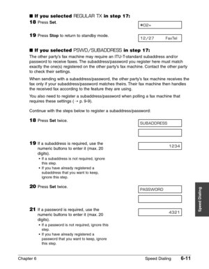 Page 81Chapter 6 Speed Dialing6-11
Speed Dialing
■If you selected REGULAR TXin step 17:
18Press Set.
19Press Stopto return to standby mode.
■If you selected PSWD/SUBADDRESSin step 17:
The other party’s fax machine may require an ITU-T-standard subaddress and/or
password to receive faxes. The subaddress/password you register here must match
exactly the one(s) registered on the other party’s fax machine. Contact the other party
to check their settings.
When sending with a subaddress/password, the other party’s...