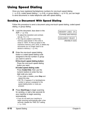 Page 866-16Speed Dialing Chapter 6
Using Speed Dialing
Once you have registered fax/telephone numbers for one-touch speed dialing 
(1
p.6-3), coded speed dialing (1p.6-8), or group dialing (1p.6-13), you can begin
to send documents or make telephone calls with speed dialing.
Sending a Document With Speed Dialing
Follow this procedure to send a document using one-touch speed dialing, coded speed
dialing, or group dialing:
1Load the document, face down in the 
ADF (1
p. 4-3).
•To adjust the resolution and...